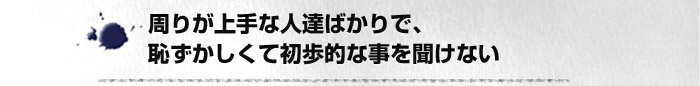 周りが上手な人達ばかりで、恥ずかしくて初歩的な事を聞けない