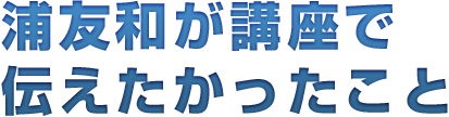 浦友和が講座で伝えたかったこと