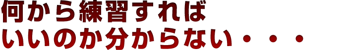 何から練習すればいいのか分からない…