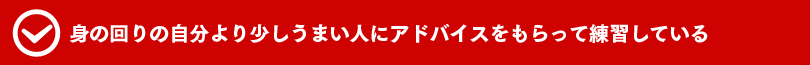 身の回りの自分より少しうまい人にアドバイスをもらって練習している