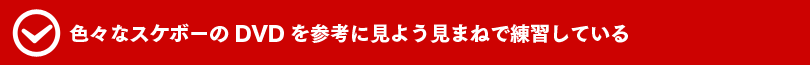 色々なスケボーのDVDを参考に見よう見まねで練習している